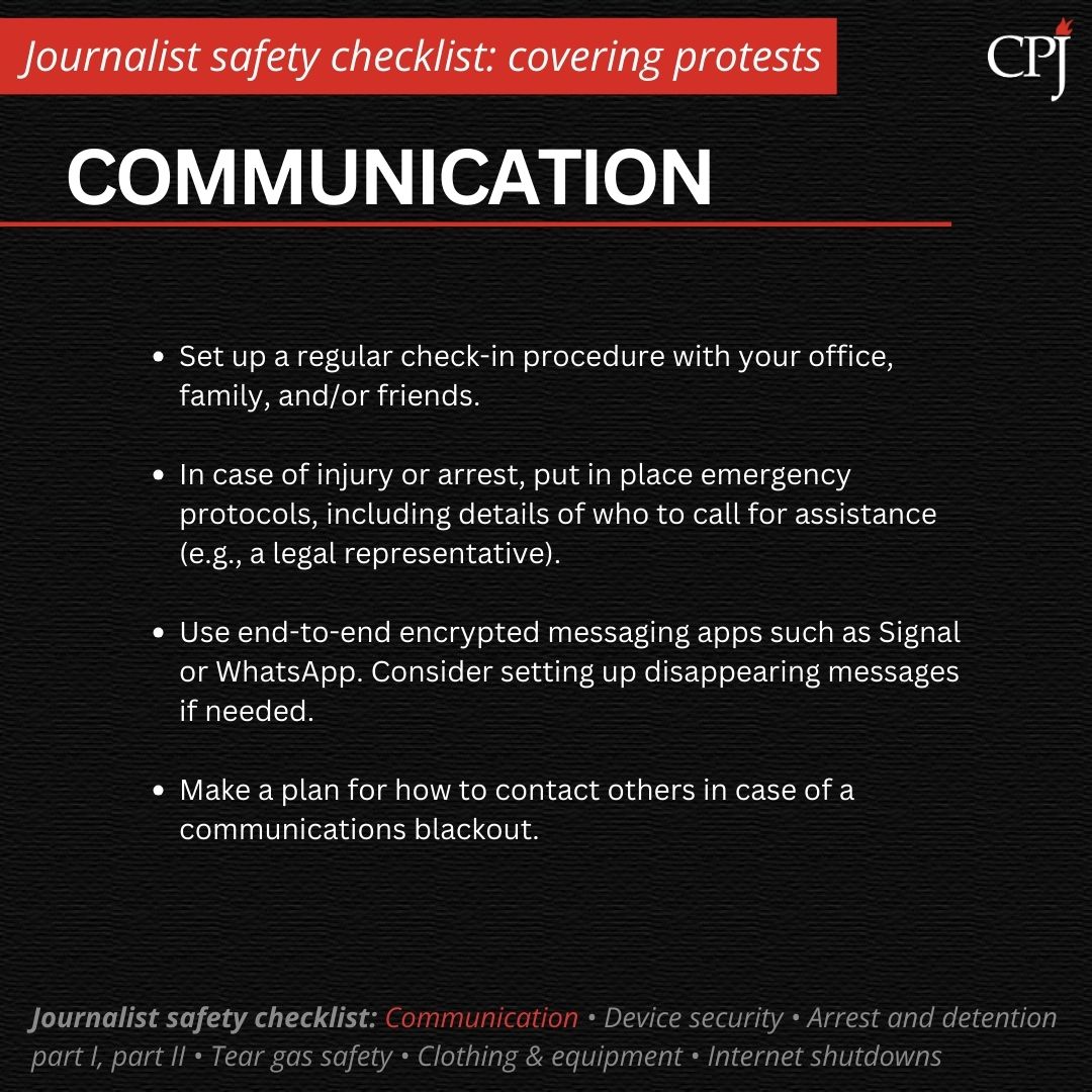 Communication Set up a regular check-in procedure with your office, family, and/or friends. In case of injury or arrest, put in place emergency protocols, including details of who to call for assistance (e.g., a legal representative). Use end-to-end encrypted messaging apps such as Signal or WhatsApp. Consider setting up disappearing messages if needed. Make a plan for how to contact others in case of a communications blackout.