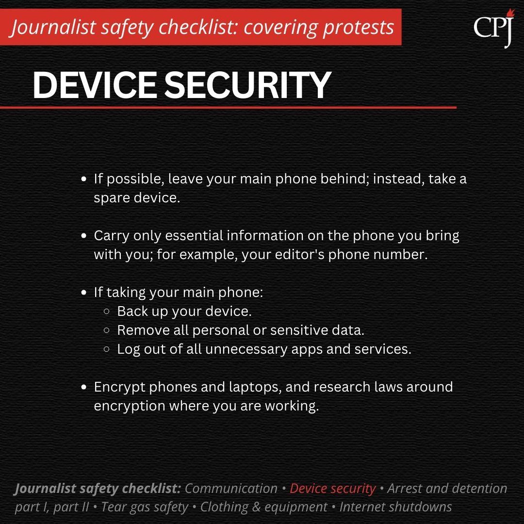 Device security If possible, leave your main phone behind; instead, take a spare device. Carry only essential information on the phone you bring with you; for example, your editor's phone number. If taking your main phone: Back up your device. Remove all personal or sensitive data. Log out of all unnecessary apps and services. Encrypt phones and laptops, and research laws around encryption where you are working.