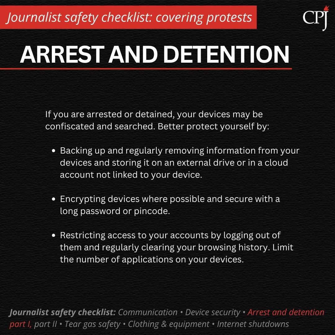 Arrest and detention If you are arrested or detained, your devices may be confiscated and searched. Better protect yourself by: Backing up and regularly removing information from your devices and storing it on an external drive or in a cloud account not linked to your device. Encrypting devices where possible and secure with a long password or pincode. Restricting access to your accounts by logging out of them and regularly clearing your browsing history. Limit the number of applications on your devices.