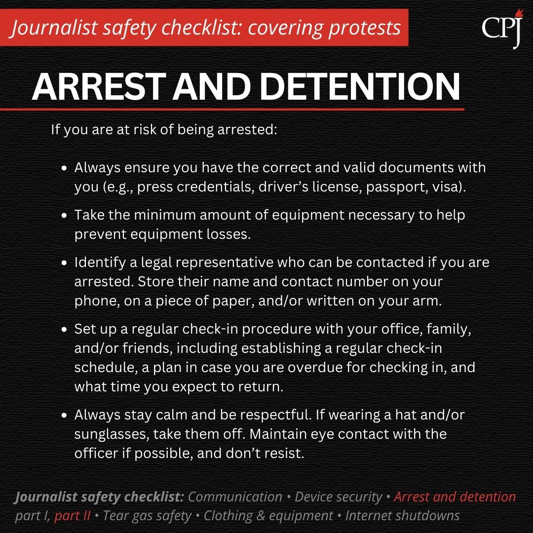 Arrest and detention If you are at risk of being arrested: Always ensure you have the correct and valid documents with you (e.g., press credentials, driver’s license, passport, visa). Take the minimum amount of equipment necessary to help prevent equipment losses. Identify a legal representative who can be contacted if you are arrested. Store their name and contact number on your phone, on a piece of paper, and/or written on your arm. Set up a regular check-in procedure with your office, family, and/or friends, including establishing a regular check-in schedule, a plan in case you are overdue for checking in, and what time you expect to return. Always stay calm and be respectful. If wearing a hat and/or sunglasses, take them off. Maintain eye contact with the officer if possible, and don’t resist.